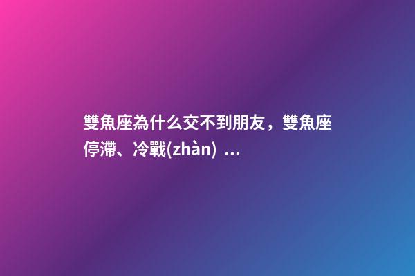 雙魚座為什么交不到朋友，雙魚座停滯、冷戰(zhàn)、斷聯(lián)情感關(guān)系走向解讀